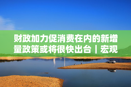 财政加力促消费在内的新增量政策或将很快出台｜宏观晚6点