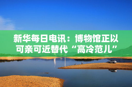 新华每日电讯：博物馆正以可亲可近替代“高冷范儿”