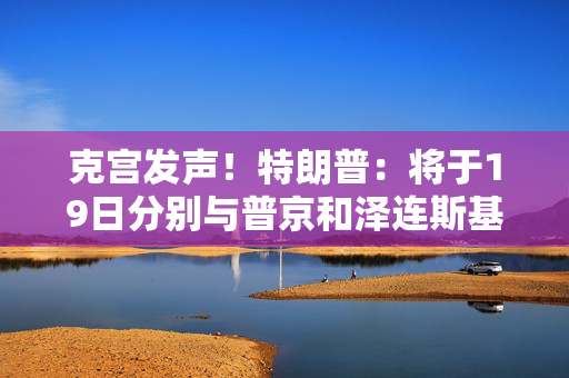 克宫发声！特朗普：将于19日分别与普京和泽连斯基通话！乌方：正为“千人交换计划”做准备