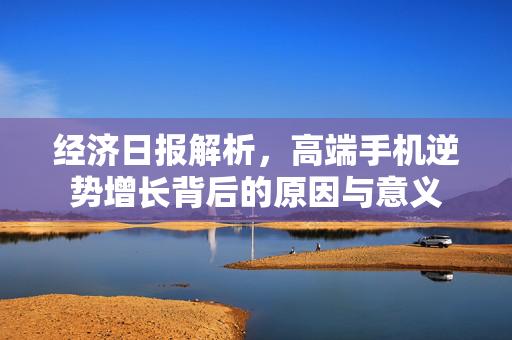 经济日报解析，高端手机逆势增长背后的原因与意义