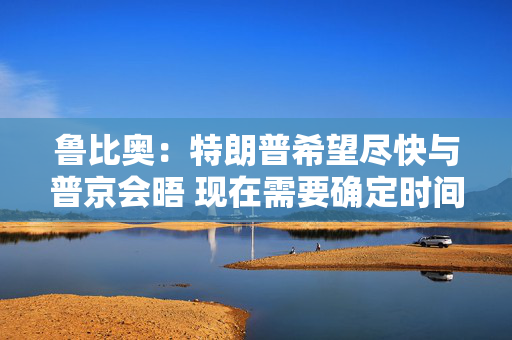鲁比奥：特朗普希望尽快与普京会晤 现在需要确定时间、地点和议题