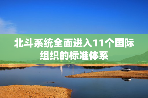 北斗系统全面进入11个国际组织的标准体系