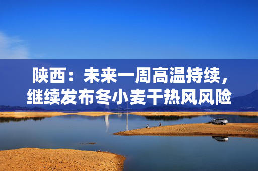 陕西：未来一周高温持续，继续发布冬小麦干热风风险预警