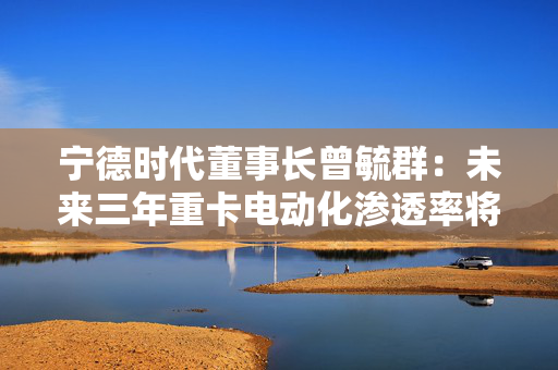 宁德时代董事长曾毓群：未来三年重卡电动化渗透率将达到50%