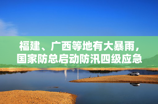 福建、广西等地有大暴雨，国家防总启动防汛四级应急响应