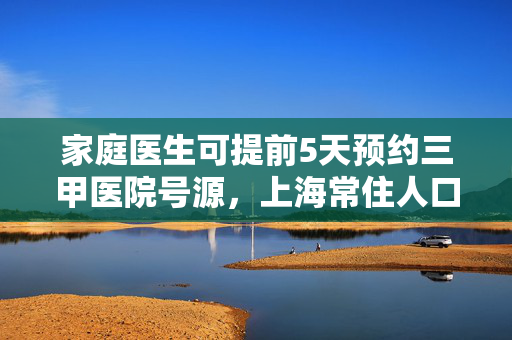 家庭医生可提前5天预约三甲医院号源，上海常住人口签约率达45%，