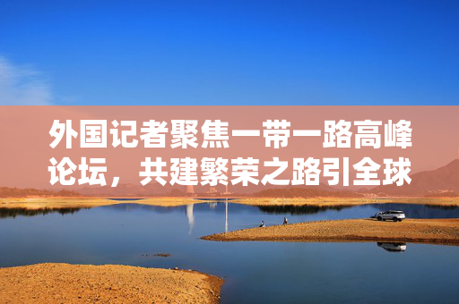 外国记者聚焦一带一路高峰论坛，共建繁荣之路引全球瞩目
