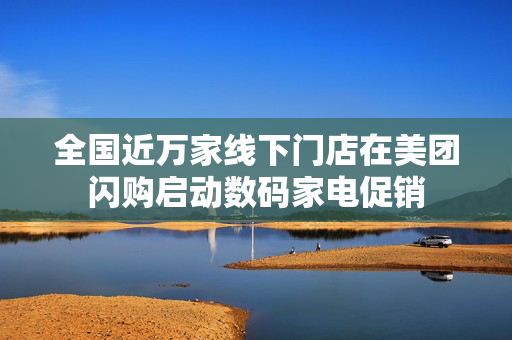 全国近万家线下门店在美团闪购启动数码家电促销