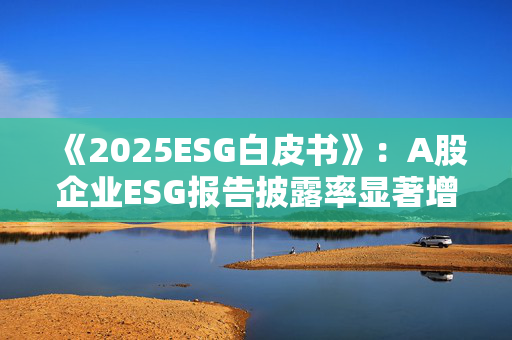 《2025ESG白皮书》：A股企业ESG报告披露率显著增长 金融业覆盖率超90