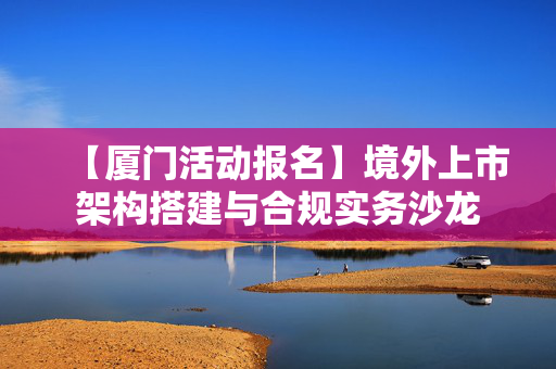 【厦门活动报名】境外上市架构搭建与合规实务沙龙