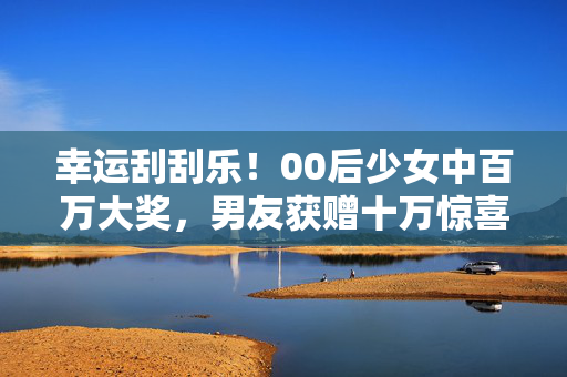 幸运刮刮乐！00后少女中百万大奖，男友获赠十万惊喜