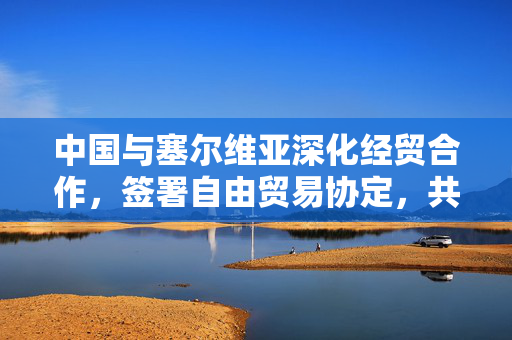 中国与塞尔维亚深化经贸合作，签署自由贸易协定，共筑共赢未来