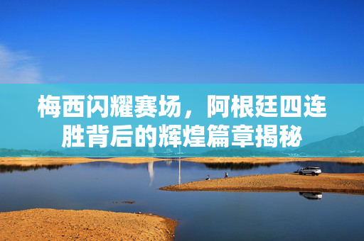 梅西闪耀赛场，阿根廷四连胜背后的辉煌篇章揭秘
