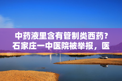 中药液里含有管制类西药？石家庄一中医院被举报，医院、市监局回应