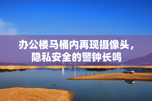 办公楼马桶内再现摄像头，隐私安全的警钟长鸣
