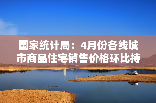 国家统计局：4月份各线城市商品住宅销售价格环比持平或略降