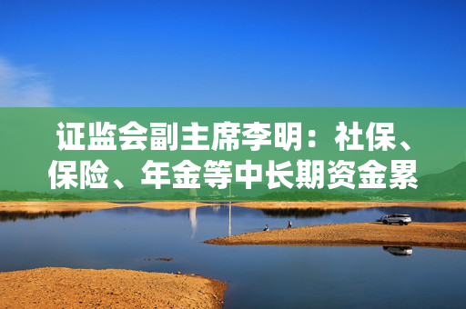 证监会副主席李明：社保、保险、年金等中长期资金累计净买入A股超过2000亿 A股稳中有涨良性循环正在形成