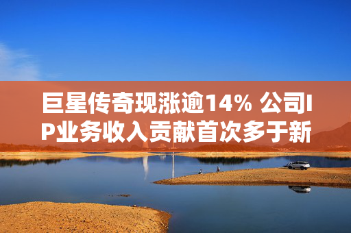 巨星传奇现涨逾14% 公司IP业务收入贡献首次多于新零售业务