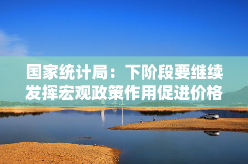国家统计局：下阶段要继续发挥宏观政策作用促进价格合理回升