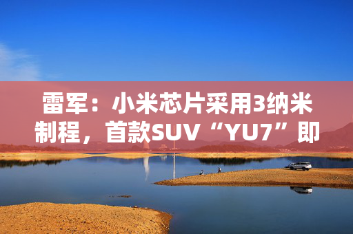雷军：小米芯片采用3纳米制程，首款SUV“YU7”即将发布