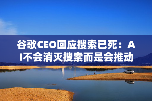 谷歌CEO回应搜索已死：AI不会消灭搜索而是会推动其进步