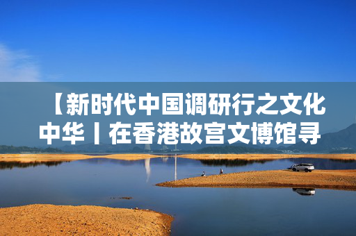 【新时代中国调研行之文化中华丨在香港故宫文博馆寻味中华千年食韵】