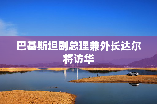 巴基斯坦副总理兼外长达尔将访华