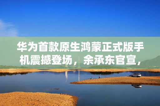 华为首款原生鸿蒙正式版手机震撼登场，余承东官宣，未来产品盘点