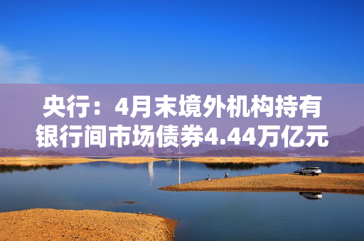 央行：4月末境外机构持有银行间市场债券4.44万亿元