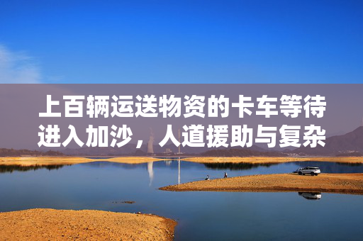 上百辆运送物资的卡车等待进入加沙，人道援助与复杂现实的交织