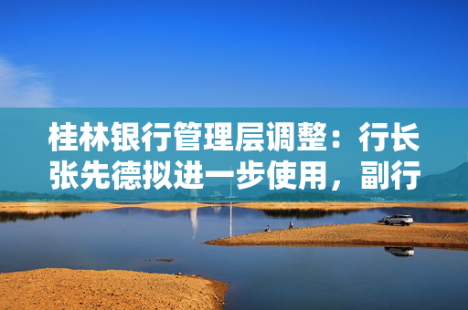 桂林银行管理层调整：行长张先德拟进一步使用，副行长雷鸣拟任市属国企正职