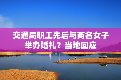 交通局职工先后与两名女子举办婚礼？当地回应