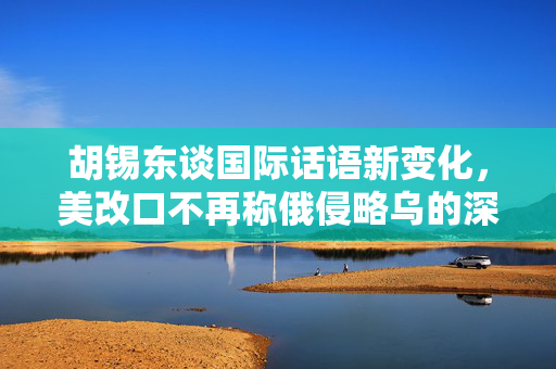 胡锡东谈国际话语新变化，美改口不再称俄侵略乌的深层考量