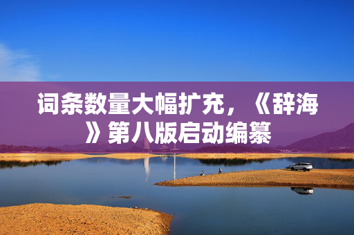 词条数量大幅扩充，《辞海》第八版启动编纂