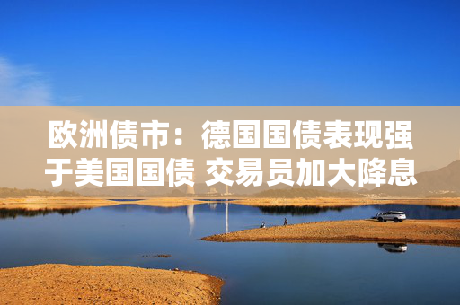 欧洲债市：德国国债表现强于美国国债 交易员加大降息押注