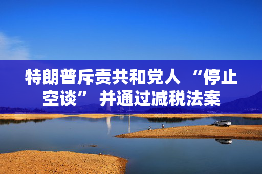 特朗普斥责共和党人 “停止空谈” 并通过减税法案
