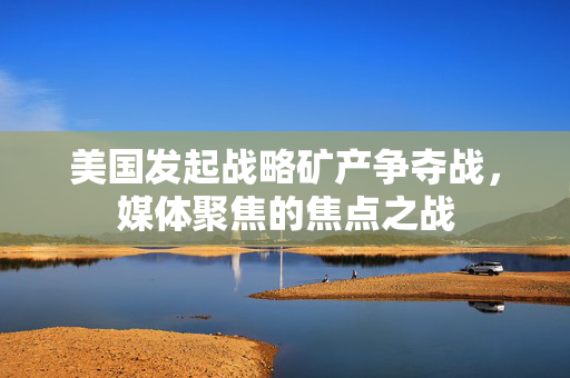 美国发起战略矿产争夺战，媒体聚焦的焦点之战