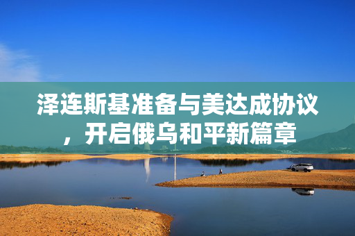 泽连斯基准备与美达成协议，开启俄乌和平新篇章