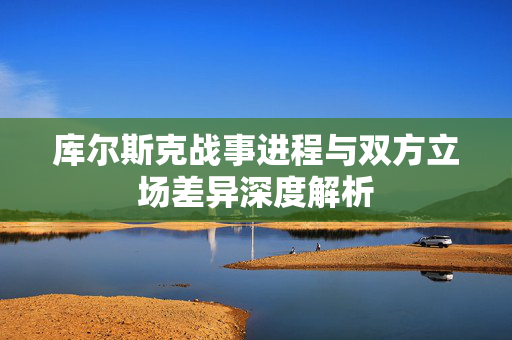 库尔斯克战事进程与双方立场差异深度解析