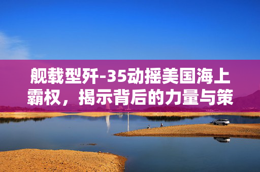 舰载型歼-35动摇美国海上霸权，揭示背后的力量与策略