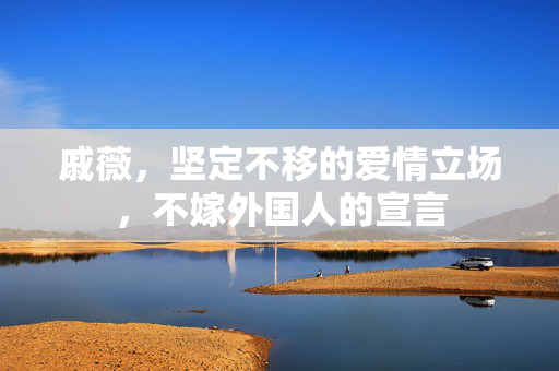 戚薇，坚定不移的爱情立场，不嫁外国人的宣言