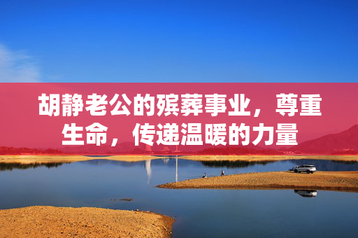胡静老公的殡葬事业，尊重生命，传递温暖的力量