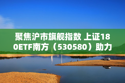 聚焦沪市旗舰指数 上证180ETF南方（530580）助力捕捉低估值机遇