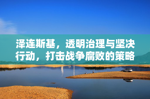泽连斯基，透明治理与坚决行动，打击战争腐败的策略回应