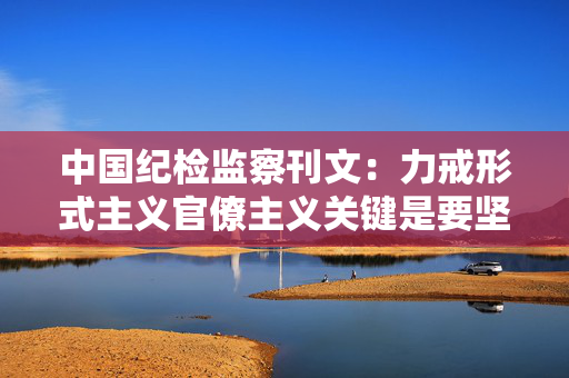 中国纪检监察刊文：力戒形式主义官僚主义关键是要坚持实事求是