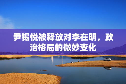 尹锡悦被释放对李在明，政治格局的微妙变化