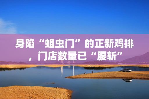 身陷“蛆虫门”的正新鸡排，门店数量已“腰斩”