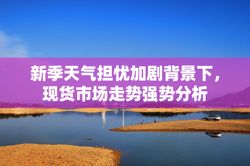 新季天气担忧加剧背景下，现货市场走势强势分析