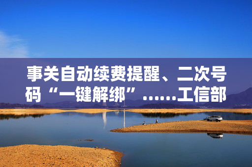 事关自动续费提醒、二次号码“一键解绑”……工信部明确：今年将重点解决