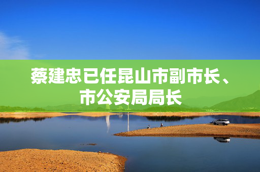 蔡建忠已任昆山市副市长、市公安局局长